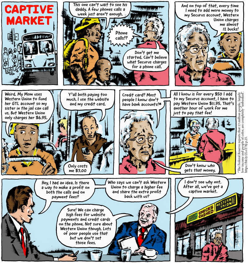 This comic, titled 'Captive Market,' starts with a mother and her young son boarding a bus to visit the boy's father in prison. As they board, the mother turns to an older woman and says, 'This one can't wait to see his daddy. A few phone calls a week just aren't enough.'

The older woman responds, 'Phone Calls!? Don't get me started. Can't believe what Securus charges for a phone call. And on top of that, every time I need to add more money to my Securus account, Western Union charges me almost 12 bucks!'

'Weird,' the mother responds. 'My mom uses Western Union to fund her GTL account so my sister in the jail can call us. But Western Union only charges her $6.95.'

Another man on the bus chimes in, 'Y'all both paying too much. I use the website and my credit card. Only costs me $3.00.'

'Credit card?' the older woman responds. 'Most people I know don't have bank accounts! ' (Footnote: The Federal Reserve reports that 13 million people, largely low-income and people of color, are completely 'unbanked.') The comic cuts to the older woman making a Western Union payment and she continues, 'All I know is that for every $50 I add to my Securus account, I have to pay Western Union $11.95. That's another hour of work for me just to pay that fee! Don't know who gets that money.'

The comic cuts to two businessmen working at Securus. The first businessman says, 'Hey, I have an idea. Is there a way to make profit on both the calls and they payment fees?

The other man responds, 'Sure! We can charge high fees for website payments and credit cards on the phone. Not sure about WesternUnion though. Lots of poor people use that but we don't set those fees.'

The first businessman responds, 'Who says we can't ask Western Union to charge a higher fee and share the extra profit back with us?'

The second businessman responds, 'I don't see why not. After all, we've got a captive market.'

The comic ends by cutting back to the older woman walking sadly away from a Western Union location.